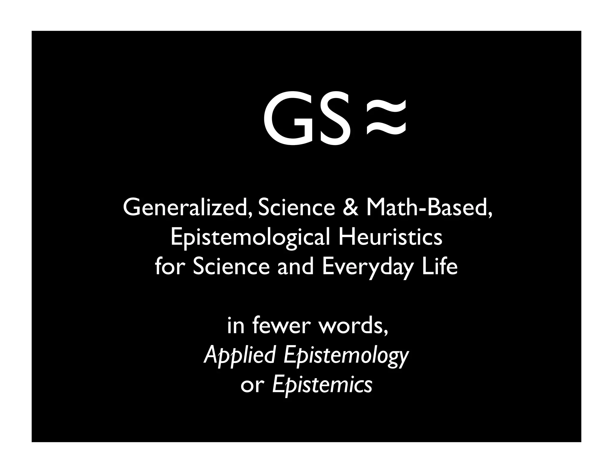 GS
Generalized, Science & Math-Based,
Epistemological Heuristics
for Science and Everyday Life
in fewer words,
Applied Epistemology
or Epistemics
~
~
 