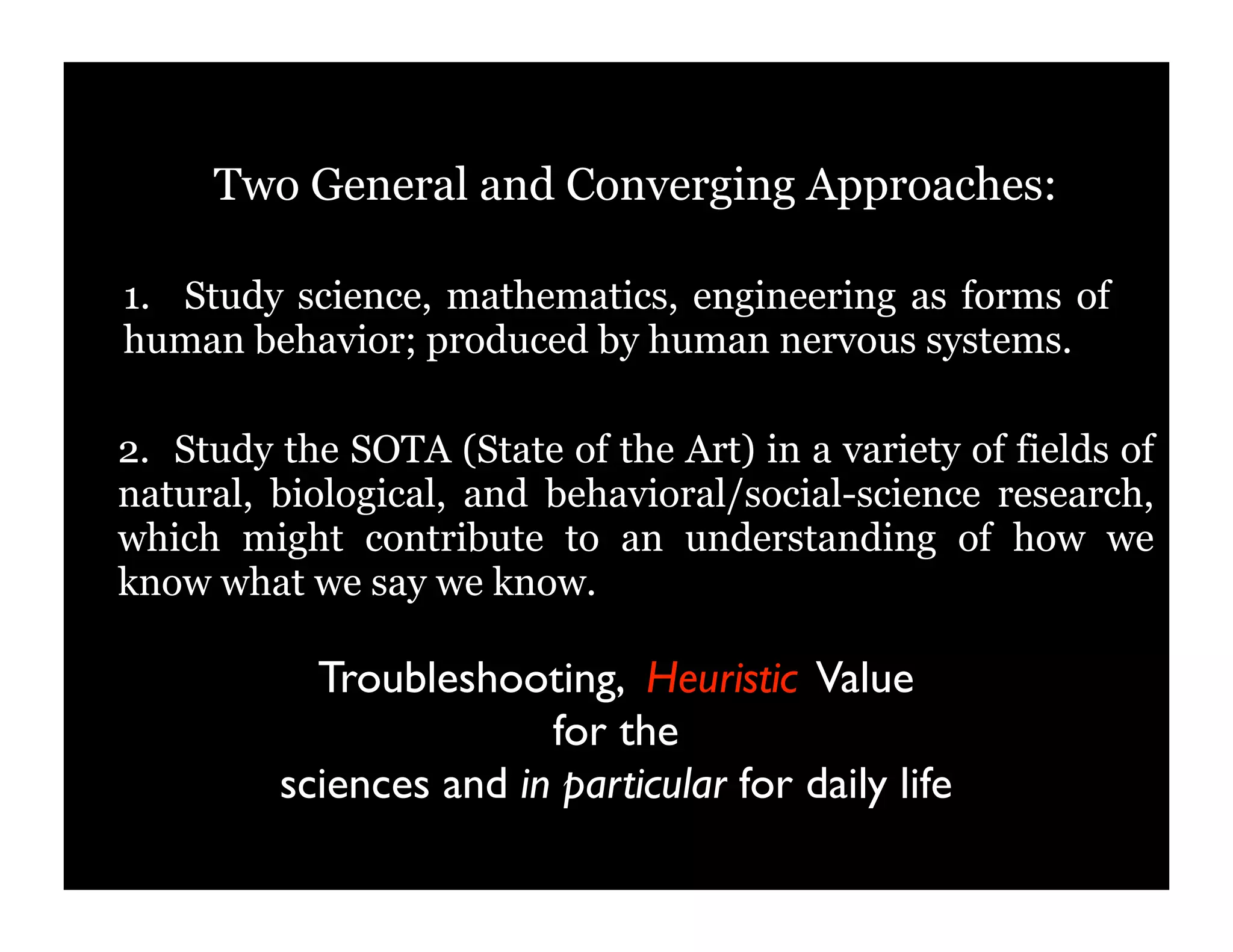 Two General and Converging Approaches:
2. Study the SOTA (State of the Art) in a variety of fields of
natural, biological, and behavioral/social-science research,
which might contribute to an understanding of how we
know what we say we know.
1. Study science, mathematics, engineering as forms of
human behavior; produced by human nervous systems.
Troubleshooting, Heuristic Value
for the
sciences and in particular for daily life
 