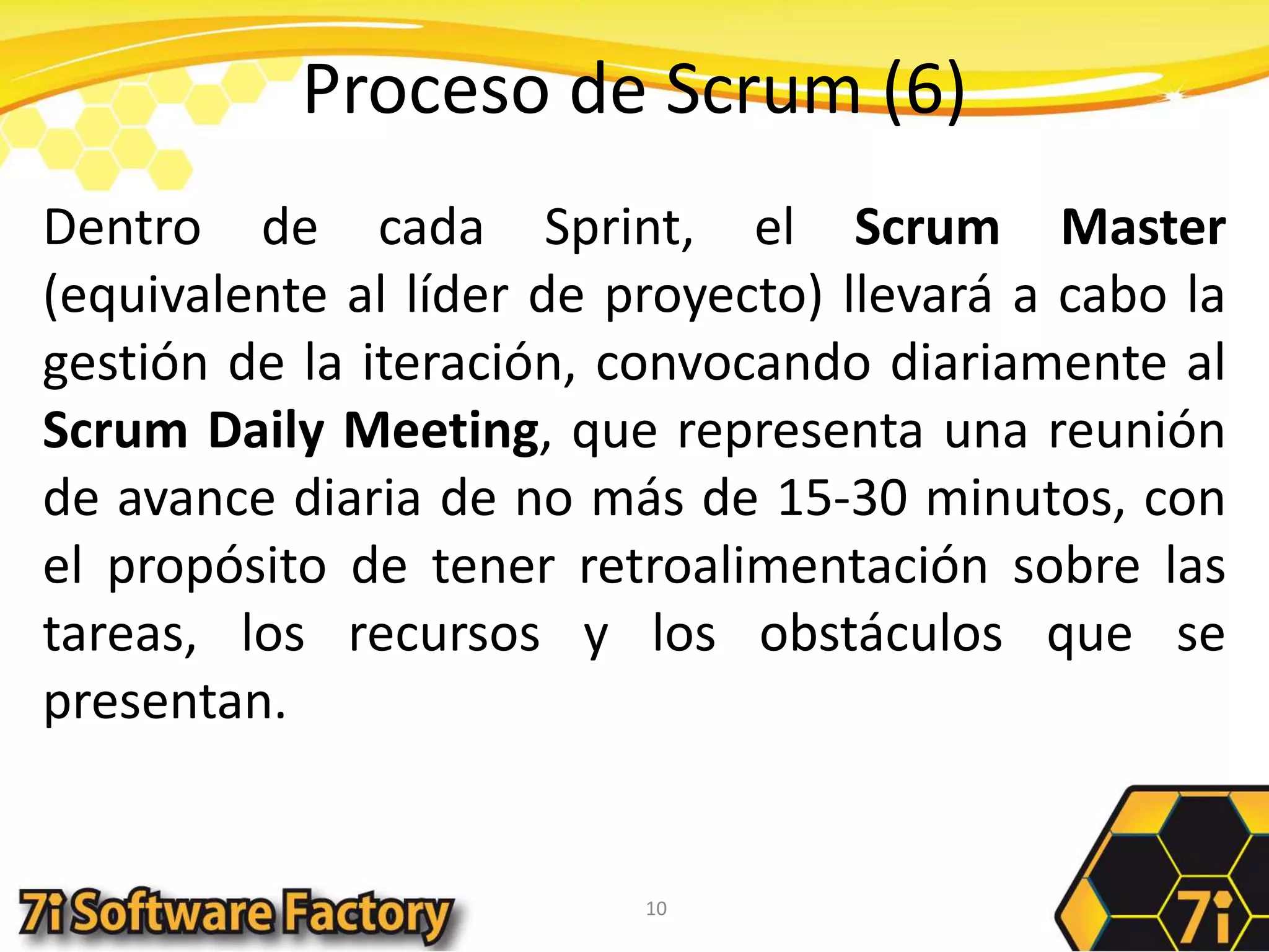 Proceso de Scrum (6)Dentro de cada Sprint, el Scrum Master (equivalente al líder de proyecto) llevará a cabo la gestión de la iteración, convocando diariamente al Scrum Daily Meeting, que representa una reunión de avance diaria de no más de 15-30 minutos, con el propósito de tener retroalimentación sobre las tareas, los recursos y los obstáculos que se presentan. 10