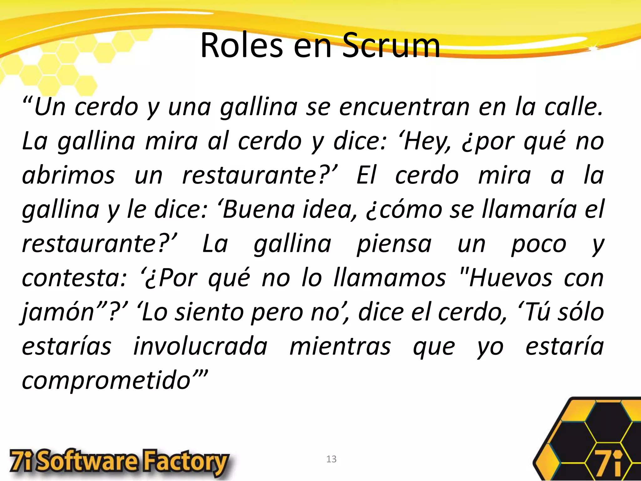 Roles en Scrum“Un cerdo y una gallina se encuentran en la calle. La gallina mira al cerdo y dice: ‘Hey, ¿por qué no abrimos un restaurante?’ El cerdo mira a la gallina y le dice: ‘Buena idea, ¿cómo se llamaría el restaurante?’ La gallina piensa un poco y contesta: ‘¿Por qué no lo llamamos "Huevos con jamón”?’ ‘Lo siento pero no’, dice el cerdo, ‘Tú sólo estarías involucrada mientras que yo estaría comprometido’”13