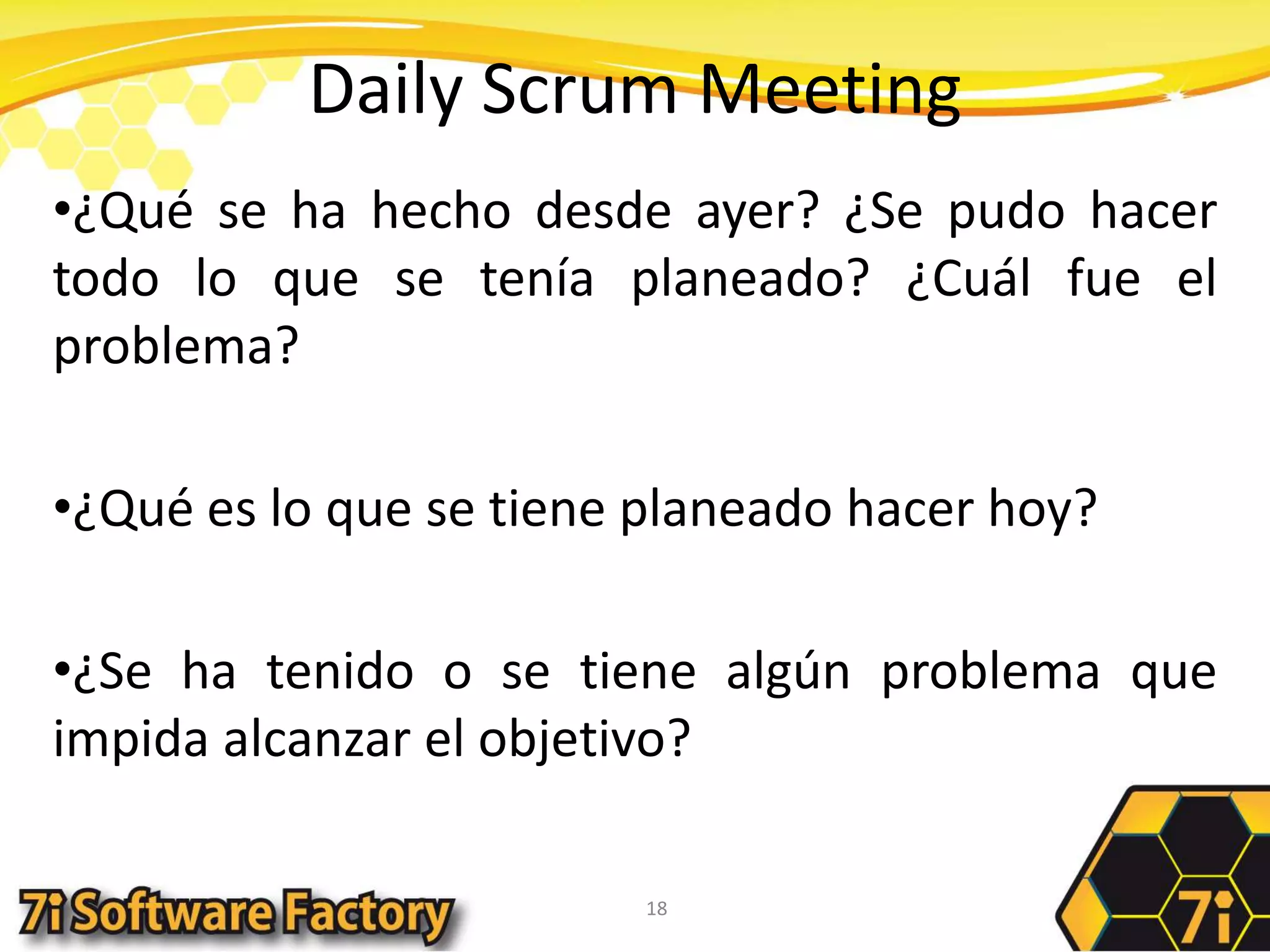 Daily Scrum Meeting¿Qué se ha hecho desde ayer? ¿Se pudo hacer todo lo que se tenía planeado? ¿Cuál fue el problema?¿Qué es lo que se tiene planeado hacer hoy?¿Se ha tenido o se tiene algún problema que impida alcanzar el objetivo?18