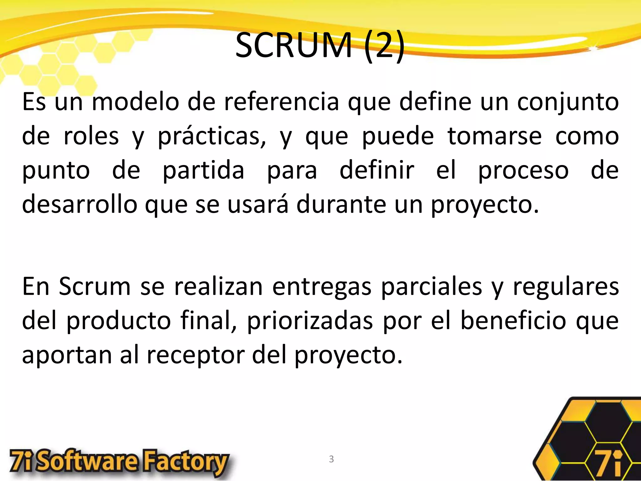 SCRUM (2)Es un modelo de referencia que define un conjunto de roles y prácticas, y que puede tomarse como punto de partida para definir el proceso de desarrollo que se usará durante un proyecto. En Scrum se realizan entregas parciales y regulares del producto final, priorizadas por el beneficio que aportan al receptor del proyecto. 3