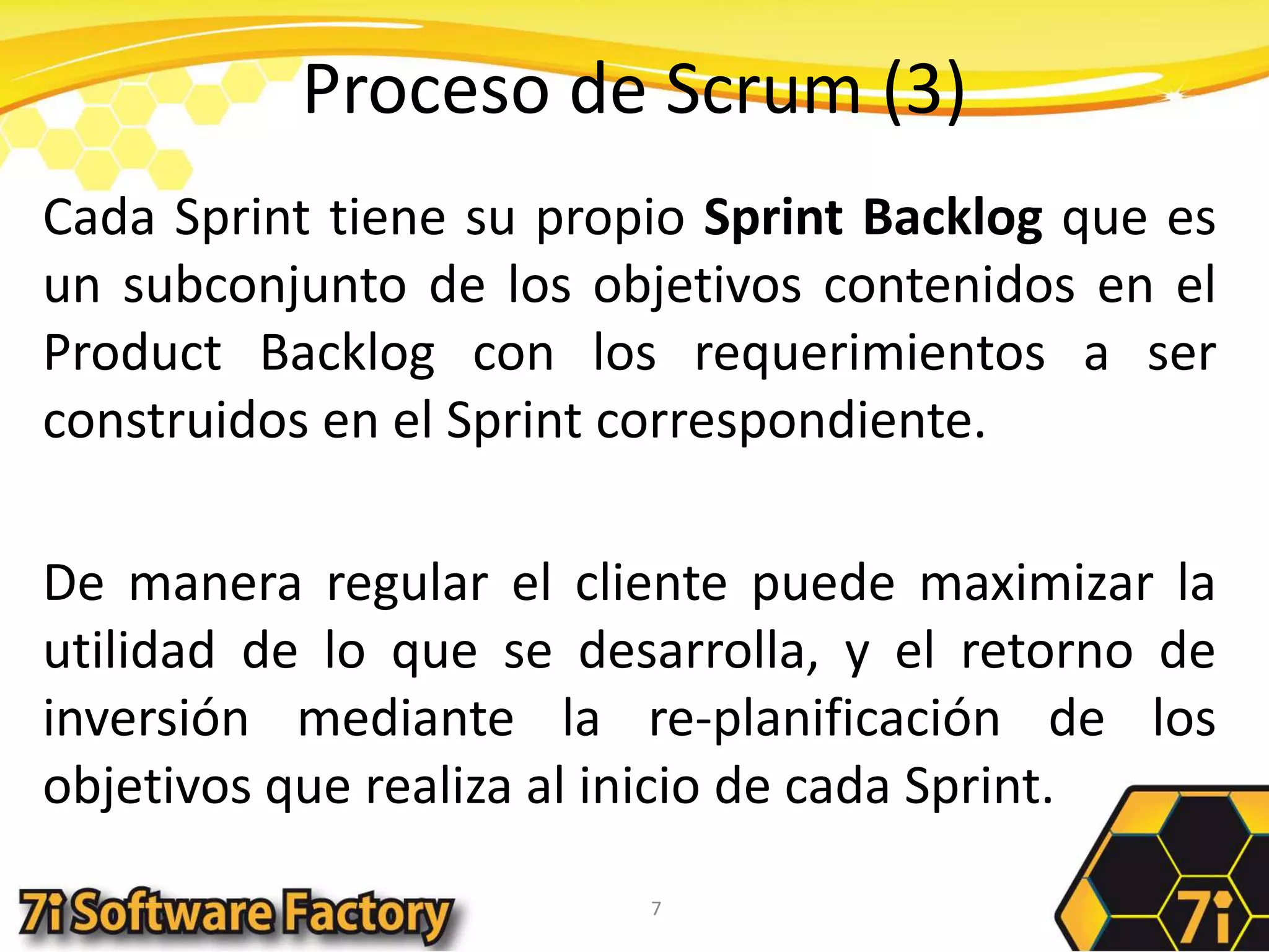 Proceso de Scrum (3)Cada Sprint tiene su propio Sprint Backlog que es un subconjunto de los objetivos contenidos en el ProductBacklog con los requerimientos a ser construidos en el Sprint correspondiente.De manera regular el cliente puede maximizar la utilidad de lo que se desarrolla, y el retorno de inversión mediante la re-planificación de los objetivos que realiza al inicio de cada Sprint.7