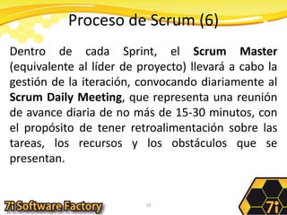 Proceso de Scrum (6)Dentro de cada Sprint, el Scrum Master (equivalente al líder de proyecto) llevará a cabo la gestión de la iteración, convocando diariamente al Scrum Daily Meeting, que representa una reunión de avance diaria de no más de 15-30 minutos, con el propósito de tener retroalimentación sobre las tareas, los recursos y los obstáculos que se presentan. 10