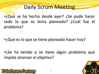 Daily Scrum Meeting¿Qué se ha hecho desde ayer? ¿Se pudo hacer todo lo que se tenía planeado? ¿Cuál fue el problema?¿Qué es lo que se tiene planeado hacer hoy?¿Se ha tenido o se tiene algún problema que impida alcanzar el objetivo?18