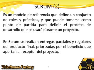 SCRUM (2)Es un modelo de referencia que define un conjunto de roles y prácticas, y que puede tomarse como punto de partida para definir el proceso de desarrollo que se usará durante un proyecto. En Scrum se realizan entregas parciales y regulares del producto final, priorizadas por el beneficio que aportan al receptor del proyecto. 3