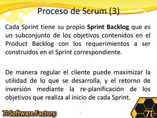 Proceso de Scrum (3)Cada Sprint tiene su propio Sprint Backlog que es un subconjunto de los objetivos contenidos en el ProductBacklog con los requerimientos a ser construidos en el Sprint correspondiente.De manera regular el cliente puede maximizar la utilidad de lo que se desarrolla, y el retorno de inversión mediante la re-planificación de los objetivos que realiza al inicio de cada Sprint.7