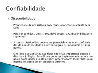  Disponibilidade
◦ Propriedade de um sistema poder funcionar continuamente sem
falha
◦ Para ser confiável, um sistema deve possuir alta disponibilidade e
segurança
◦ Sistemas distribuídos podem ser potencialmente mais confiáveis
devido à multiplicidade e a um certo grau de autonomia de suas
partes.
◦ É notório que a distribuição física não é tão importante quanto a
distribuição lógica. Esta última pode ser implementada tanto a um
único processador quanto a vários processadores localizados num
mesmo ambiente ou em ambiente distintos .
 