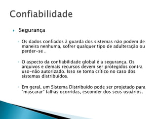  Segurança
◦ Os dados confiados à guarda dos sistemas não podem de
maneira nenhuma, sofrer qualquer tipo de adulteração ou
perder-se .
◦ O aspecto da confiabilidade global é a segurança. Os
arquivos e demais recursos devem ser protegidos contra
uso-não autorizado. Isso se torna crítico no caso dos
sistemas distribuídos.
◦ Em geral, um Sistema Distribuído pode ser projetado para
“mascarar” falhas ocorridas, esconder dos seus usuários.
 