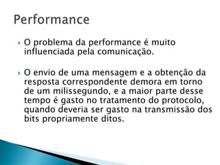  O problema da performance é muito
influenciada pela comunicação.
 O envio de uma mensagem e a obtenção da
resposta correspondente demora em torno
de um milissegundo, e a maior parte desse
tempo é gasto no tratamento do protocolo,
quando deveria ser gasto na transmissão dos
bits propriamente ditos.
 