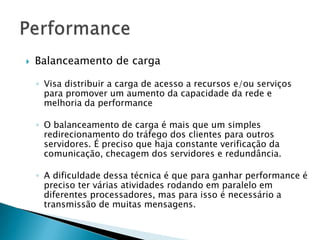  Balanceamento de carga
◦ Visa distribuir a carga de acesso a recursos e/ou serviços
para promover um aumento da capacidade da rede e
melhoria da performance
◦ O balanceamento de carga é mais que um simples
redirecionamento do tráfego dos clientes para outros
servidores. É preciso que haja constante verificação da
comunicação, checagem dos servidores e redundância.
◦ A dificuldade dessa técnica é que para ganhar performance é
preciso ter várias atividades rodando em paralelo em
diferentes processadores, mas para isso é necessário a
transmissão de muitas mensagens.
 