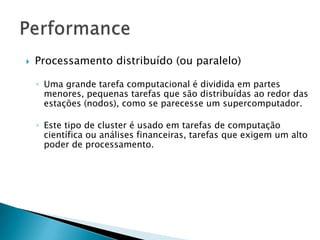  Processamento distribuído (ou paralelo)
◦ Uma grande tarefa computacional é dividida em partes
menores, pequenas tarefas que são distribuídas ao redor das
estações (nodos), como se parecesse um supercomputador.
◦ Este tipo de cluster é usado em tarefas de computação
científica ou análises financeiras, tarefas que exigem um alto
poder de processamento.
 