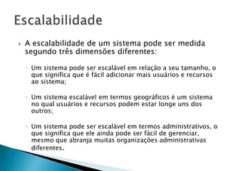  A escalabilidade de um sistema pode ser medida
segundo três dimensões diferentes:
◦ Um sistema pode ser escalável em relação a seu tamanho, o
que significa que é fácil adicionar mais usuários e recursos
ao sistema;
◦ Um sistema escalável em termos geográficos é um sistema
no qual usuários e recursos podem estar longe uns dos
outros;
◦ Um sistema pode ser escalável em termos administrativos, o
que significa que ele ainda pode ser fácil de gerenciar,
mesmo que abranja muitas organizações administrativas
diferentes.
 