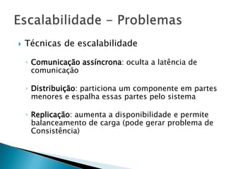  Técnicas de escalabilidade
◦ Comunicação assíncrona: oculta a latência de
comunicação
◦ Distribuição: particiona um componente em partes
menores e espalha essas partes pelo sistema
◦ Replicação: aumenta a disponibilidade e permite
balanceamento de carga (pode gerar problema de
Consistência)
 