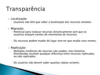  Localização:
◦ Usuários não têm que saber a localização dos recursos remotos
 Migração:
◦ Potencial para realocar recursos dinamicamente sem que os
usuários estejam cientes do movimento de recursos
◦ Os recursos podem mudar de lugar sem ter que mudar seus nomes.
 Replicação:
◦ Múltiplas instâncias de recursos são usados, mas Sistemas
Distribuídos ocultam qualquer diferença entre recursos replicados,
ou não replicados.
◦ Os usuários não devem saber quantas cópias existem.
 