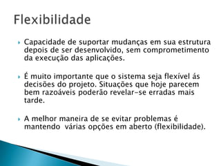  Capacidade de suportar mudanças em sua estrutura
depois de ser desenvolvido, sem comprometimento
da execução das aplicações.
 É muito importante que o sistema seja flexível ás
decisões do projeto. Situações que hoje parecem
bem razoáveis poderão revelar-se erradas mais
tarde.
 A melhor maneira de se evitar problemas é
mantendo várias opções em aberto (flexibilidade).
 