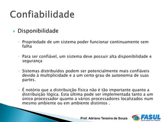    Disponibilidade
    ◦ Propriedade de um sistema poder funcionar continuamente sem
      falha

    ◦ Para ser confiável, um sistema deve possuir alta disponibilidade e
      segurança

    ◦ Sistemas distribuídos podem ser potencialmente mais confiáveis
      devido à multiplicidade e a um certo grau de autonomia de suas
      partes.

    ◦ É notório que a distribuição física não é tão importante quanto a
      distribuição lógica. Esta última pode ser implementada tanto a um
      único processador quanto a vários processadores localizados num
      mesmo ambiente ou em ambiente distintos .


                                   Prof. Adriano Teixeira de Souza
 
