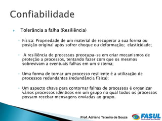     Tolerância a falha (Resiliência)

    ◦ Física: Propriedade de um material de recuperar a sua forma ou
      posição original após sofrer choque ou deformação; elasticidade;

    ◦ A resiliência de processos preocupa-se em criar mecanismos de
      proteção a processos, tentando fazer com que os mesmos
      sobrevivam a eventuais falhas em um sistema;

    ◦ Uma forma de tornar um processo resiliente é a utilização de
      processos redundantes (redundância física);

    ◦ Um aspecto chave para contornar falhas de processos é organizar
      vários processos idênticos em um grupo no qual todos os processos
      possam recebar mensagens enviadas ao grupo.



                                   Prof. Adriano Teixeira de Souza
 