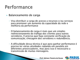    Balanceamento de carga

    ◦ Visa distribuir a carga de acesso a recursos e/ou serviços
      para promover um aumento da capacidade da rede e
      melhoria da performance

    ◦ O balanceamento de carga é mais que um simples
      redirecionamento do tráfego dos clientes para outros
      servidores. É preciso que haja constante verificação da
      comunicação, checagem dos servidores e redundância.

    ◦ A dificuldade dessa técnica é que para ganhar performance é
      preciso ter várias atividades rodando em paralelo em
      diferentes processadores, mas para isso é necessário a
      transmissão de muitas mensagens.


                                Prof. Adriano Teixeira de Souza
 
