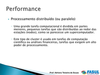    Processamento distribuído (ou paralelo)

    ◦ Uma grande tarefa computacional é dividida em partes
      menores, pequenas tarefas que são distribuídas ao redor das
      estações (nodos), como se parecesse um supercomputador.

    ◦ Este tipo de cluster é usado em tarefas de computação
      científica ou análises financeiras, tarefas que exigem um alto
      poder de processamento.




                                Prof. Adriano Teixeira de Souza
 