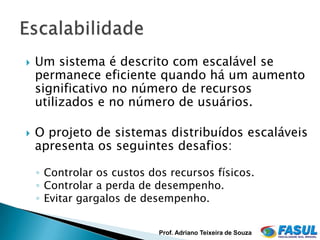    Um sistema é descrito com escalável se
    permanece eficiente quando há um aumento
    significativo no número de recursos
    utilizados e no número de usuários.

   O projeto de sistemas distribuídos escaláveis
    apresenta os seguintes desafios:

    ◦ Controlar os custos dos recursos físicos.
    ◦ Controlar a perda de desempenho.
    ◦ Evitar gargalos de desempenho.


                            Prof. Adriano Teixeira de Souza
 