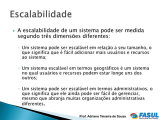    A escalabilidade de um sistema pode ser medida
    segundo três dimensões diferentes:

    ◦ Um sistema pode ser escalável em relação a seu tamanho, o
      que significa que é fácil adicionar mais usuários e recursos
      ao sistema;

    ◦ Um sistema escalável em termos geográficos é um sistema
      no qual usuários e recursos podem estar longe uns dos
      outros;

    ◦ Um sistema pode ser escalável em termos administrativos, o
      que significa que ele ainda pode ser fácil de gerenciar,
      mesmo que abranja muitas organizações administrativas
      diferentes.

                                Prof. Adriano Teixeira de Souza
 