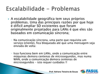    A escalabilidade geográfica tem seus próprios
    problemas. Uma das principais razões por que hoje
    é difícil ampliar SD existentes que foram
    originalmente projetados para LANs é que eles são
    baseados em comunicação síncrona;

    ◦ Na comunicação síncrona, uma parte que requisita um
      serviço (cliente), fica bloqueada até que uma mensagem seja
      enviada de volta:

    ◦ Isso funciona bem em LANs, onde a comunicação entre
      máquinas demora centenas de microsegundos, mas numa
      WAN, onde a comunicação demora centenas de
      microsegundos – isto requer cuidados !!


                               Prof. Adriano Teixeira de Souza
 