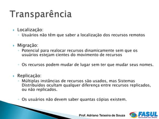    Localização:
    ◦ Usuários não têm que saber a localização dos recursos remotos

   Migração:
    ◦ Potencial para realocar recursos dinamicamente sem que os
      usuários estejam cientes do movimento de recursos

    ◦ Os recursos podem mudar de lugar sem ter que mudar seus nomes.

   Replicação:
    ◦ Múltiplas instâncias de recursos são usados, mas Sistemas
      Distribuídos ocultam qualquer diferença entre recursos replicados,
      ou não replicados.

    ◦ Os usuários não devem saber quantas cópias existem.


                                   Prof. Adriano Teixeira de Souza
 