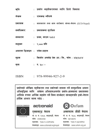 s[lt            M k|sf]k go"gLs/0fsf nflu lbuf] ljsf;

n]vs            M /fdrGb| Gof}kfg]

k|sfzs          M jftfj/0f tyf afn ;/f]sf/ ;+:yf–g]kfn                (ECO-Nepal)

;jf{lwsf/       M k|sfzsdf ;'/lIft

;+:s/0f         M k|yd, ;fpg @)^$

;ªVof          M @,))) k|lt

cfj/0f l8hfOg M /d]z bfxfn

d'b|s           M lszf]/ ckm;]6 k|; -k|f=_ ln=, kmf]g M $#%!)$$
                                 ]

d"No            M ?= %)÷–


ISBN            : 978-99946-927-2-9


 k|sf]ksf] hf]lvd Go"gLs/0f tyf k|sf]ksf] ;fdgf ug]{ ;fd'bflos Ifdtf
 clej[l4sf nflu ;r]tg cleofgcGtu{t k|sf]k–1fgdfnf k|sfzgdf
 cf+lzs ¿kdf cfly{s ;xof]u ug]{ lgDg ;fem]bf/ ;+:yfx¿k|lt Osf]–g]kfn
 xflb{s cfef/ JoQm ub{5 M


               PS;gP8 g]kfn                         cS;kmfd hLaL g]kfn
               kf]= a= g+= ^@%&, sf7df8f}+, g]kfn   kf]= a= g+= @%)), sf7df8f}+, g]kfn
               kmf]gM $$#^$&&                       kmf]gM %%@)%*^
               kmofS;M (&&–!–$$!(&!*               kmofS;M (&&–!–%%@#!(&
               j]e;fO6M www.actionaid.org/nepal     j]e;fO6M www.oxfam.org.uk


                                   k|sf]k Go"gLs/0fsf nflu lbuf] ljsf;÷3
 