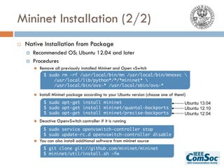 Mininet Installation (2/2)
¨ Native Installation from Package
¤ Recommended OS: Ubuntu 12.04 and later
¤ Procedures
n Remove all previously installed Mininet and Open vSwitch
n Install Mininet package according to your Ubuntu version (choose one of them!)
n Deactive OpenvSwitch controller if it is running
n You can also install additional software from mininet source
$ sudo rm -rf /usr/local/bin/mn /usr/local/bin/mnexec 
/usr/local/lib/python*/*/*mininet* 
/usr/local/bin/ovs-* /usr/local/sbin/ovs-*
$ sudo apt-get install mininet
$ sudo apt-get install mininet/quantal-backports
$ sudo apt-get install mininet/precise-backports
Ubuntu 13.04
Ubuntu 12.10
Ubuntu 12.04
$ sudo service openvswitch-controller stop
$ sudo update-rc.d openvswitch-controller disable
$ git clone git://github.com/mininet/mininet
$ mininet/util/install.sh -fw
 