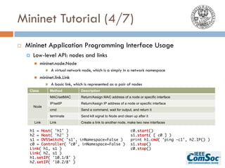 Mininet Tutorial (4/7)
¨ Mininet Application Programming Interface Usage
¤ Low-level API: nodes and links
n mininet.node.Node
n A virtual network node, which is a simply in a network namespace
n mininet.link.Link
n A basic link, which is represented as a pair of nodes
Class Method Description
Node
MAC/setMAC Return/Assign MAC address of a node or specific interface
IP/setIP Return/Assign IP address of a node or specific interface
cmd Send a command, wait for output, and return it
terminate Send kill signal to Node and clean up after it
Link Link Create a link to another node, make two new interfaces
h1 = Host( 'h1' )
h2 = Host( 'h2' )
s1 = OVSSwitch( 's1', inNamespace=False )
c0 = Controller( 'c0', inNamespace=False )
Link( h1, s1 )
Link( h2, s1 )
h1.setIP( '10.1/8' )
h2.setIP( '10.2/8' )
c0.start()
s1.start( [ c0 ] )
print h1.cmd( 'ping -c1', h2.IP() )
s1.stop()
c0.stop()
 