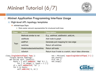 Mininet Tutorial (6/7)
¨ Mininet Application Programming Interface Usage
¤ High-level API: topology templates
n mininet.topo.Topo
n Data center network representation for structured multi-trees
Class Method Description
Topo
Methods similar to net E.g., addHost, addSwitch, addLink,
addNode Add node to graph
addPort Generate port mapping for new edge
switches Return all switches
Hosts/nodes/switches/links Return all hosts
isSwitch Return true if node is a switch, return false otherwise
class SingleSwitchTopo( Topo ):
"Single Switch Topology"
def build( self, count=1):
hosts = [ self.addHost( 'h%d' % i )
for i in range( 1, count + 1 ) ]
s1 = self.addSwitch( 's1' )
for h in hosts:
self.addLink( h, s1 )
net = Mininet( topo=SingleSwitchTopo( 3 ) )
net.start()
CLI( net )
net.stop()
 