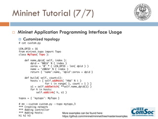 Mininet Tutorial (7/7)
¨ Mininet Application Programming Interface Usage
¤ Customized topology
# cat custom.py
LEN_DPID = 16
from mininet.topo import Topo
class MyTopo( Topo ):
def name_dpid( self, index ):
dpid = '%02d' % ( index )
zeros = '0' * ( LEN_DPID - len( dpid ) )
name = 's%02d' % ( index )
return { 'name':name, 'dpid':zeros + dpid }
def build( self, count=1):
hosts = [ self.addHost( 'h%d' % i )
for i in range( 1, count + 1 ) ]
s1 = self.addSwitch( **self.name_dpid(1) )
for h in hosts:
self.addLink( h, s1 )
topos = { 'mytopo': MyTopo }
# mn --custom custom.py --topo mytopo,3
*** Creating network
*** Adding controller
*** Adding hosts:
h1 h2 h3
More examples can be found here:
https://github.com/mininet/mininet/tree/master/examples
 