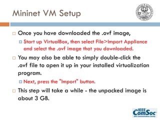 Mininet VM Setup
¨ Once you have downloaded the .ovf image,
¤ Start up VirtualBox, then select File>Import Appliance
and select the .ovf image that you downloaded.
¨ You may also be able to simply double-click the
.ovf file to open it up in your installed virtualization
program.
¤ Next, press the "Import" button.
¨ This step will take a while - the unpacked image is
about 3 GB.
 