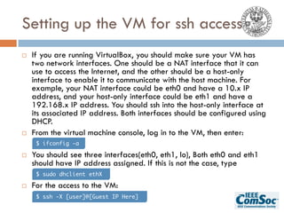 Setting up the VM for ssh access
¨ If you are running VirtualBox, you should make sure your VM has
two network interfaces. One should be a NAT interface that it can
use to access the Internet, and the other should be a host-only
interface to enable it to communicate with the host machine. For
example, your NAT interface could be eth0 and have a 10.x IP
address, and your host-only interface could be eth1 and have a
192.168.x IP address. You should ssh into the host-only interface at
its associated IP address. Both interfaces should be configured using
DHCP.
¨ From the virtual machine console, log in to the VM, then enter:
¨ You should see three interfaces(eth0, eth1, lo), Both eth0 and eth1
should have IP address assigned. If this is not the case, type
¨ For the access to the VM:
$ ifconfig -a
$ sudo dhclient ethX
$ ssh -X [user]@[Guest IP Here]
 