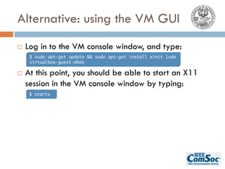 Alternative: using the VM GUI
¨ Log in to the VM console window, and type:
¨ At this point, you should be able to start an X11
session in the VM console window by typing:
$ sudo apt-get update && sudo apt-get install xinit lxde
virtualbox-guest-dkms
$ startx
 