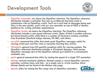 Development Tools
¨ OpenFlow Controller: sits above the OpenFlow interface. The OpenFlow reference
distribution includes a controller that acts as an Ethernet learning switch in
combination with an OpenFlow switch. You'll run it and look at messages being sent.
Then, in the next section, you'll write our own controller on top of NOX or Beacon
(platforms for writing controller applications).
¨ OpenFlow Switch: sits below the OpenFlow interface. The OpenFlow reference
distribution includes a user-space software switch. Open vSwitch is another software
but kernel-based switch, while there is a number of hardware switches available
from Broadcom (Stanford Indigo release), HP, NEC, and others.
¨ ovs-ofctl: command-line utility that sends quick OpenFlow messages, useful for
viewing switch port and flow stats or manually inserting flow entries.
¨ Wireshark: general (non-OF-specific) graphical utility for viewing packets. The
OpenFlow reference distribution includes a Wireshark dissector, which parses
OpenFlow messages sent to the OpenFlow default port (6633) in a conveniently
readable way.
¨ iperf: general command-line utility for testing the speed of a single TCP connection.
¨ Mininet: network emulation platform. Mininet creates a virtual OpenFlow network -
controller, switches, hosts, and links - on a single real or virtual machine. More
Mininet details can be found at the Mininet web page.
¨ cbench: utility for testing the flow setup rate of OpenFlow controllers.
 