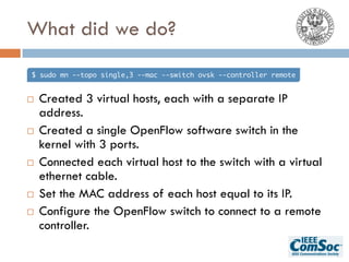 What did we do?
¨ Created 3 virtual hosts, each with a separate IP
address.
¨ Created a single OpenFlow software switch in the
kernel with 3 ports.
¨ Connected each virtual host to the switch with a virtual
ethernet cable.
¨ Set the MAC address of each host equal to its IP.
¨ Configure the OpenFlow switch to connect to a remote
controller.
$ sudo mn --topo single,3 --mac --switch ovsk --controller remote
 