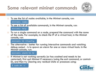 Some relevant mininet commands
¨ To see the list of nodes available, in the Mininet console, run:
¨ To see a list of available commands, in the Mininet console, run:
¨ To run a single command on a node, prepend the command with the name
of the node. For example, to check the IP of a virtual host, in the Mininet
console, run:
¨ The alternative - better for running interactive commands and watching
debug output - is to spawn an xterm for one or more virtual hosts. In the
Mininet console, run:
¨ If Mininet is not working correctly (or has crashed and needs to be
restarted), first quit Mininet if necessary (using the exit command, or control-
D), and then try clearing any residual state or processes using:
mininet> nodes
mininet> h1 ifconfig
mininet> help
mininet> xterm h1 h2
$ sudo mn -c
 