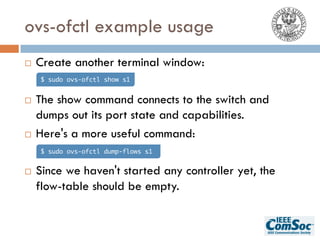 ovs-ofctl example usage
¨ Create another terminal window:
¨ The show command connects to the switch and
dumps out its port state and capabilities.
¨ Here's a more useful command:
¨ Since we haven't started any controller yet, the
flow-table should be empty.
$ sudo ovs-ofctl show s1
$ sudo ovs-ofctl dump-flows s1
 