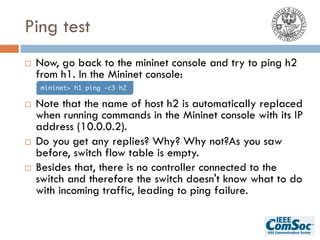 Ping test
¨ Now, go back to the mininet console and try to ping h2
from h1. In the Mininet console:
¨ Note that the name of host h2 is automatically replaced
when running commands in the Mininet console with its IP
address (10.0.0.2).
¨ Do you get any replies? Why? Why not?As you saw
before, switch flow table is empty.
¨ Besides that, there is no controller connected to the
switch and therefore the switch doesn't know what to do
with incoming traffic, leading to ping failure.
mininet> h1 ping -c3 h2
 