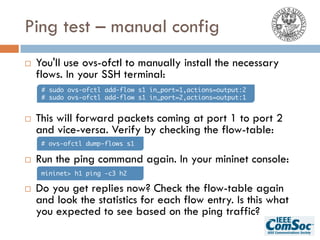 Ping test – manual config
¨ You'll use ovs-ofctl to manually install the necessary
flows. In your SSH terminal:
¨ This will forward packets coming at port 1 to port 2
and vice-versa. Verify by checking the flow-table:
¨ Run the ping command again. In your mininet console:
¨ Do you get replies now? Check the flow-table again
and look the statistics for each flow entry. Is this what
you expected to see based on the ping traffic?
# sudo ovs-ofctl add-flow s1 in_port=1,actions=output:2
# sudo ovs-ofctl add-flow s1 in_port=2,actions=output:1
# ovs-ofctl dump-flows s1
mininet> h1 ping -c3 h2
 