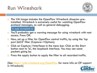 Run Wireshark
¨ The VM image includes the OpenFlow Wireshark dissector pre-
installed. Wireshark is extremely useful for watching OpenFlow
protocol messages, as well as general debugging.
¨ You'll probably get a warning message for using wireshark with root
access. Press OK.
¨ Now, set up a filter for OpenFlow control traffic, by using the ’tcp
port 6653' filter (Capture->Options).
¨ Click on Capture->Interfaces in the menu bar. Click on the Start
button next to 'lo', the loopback interface. You may see some
packets going by.
¨ Press the apply button to apply the filter to all recorded traffic.
(See https://wiki.wireshark.org/OpenFlow for more info on OF support
in Wireshark)
$ sudo wireshark &
 