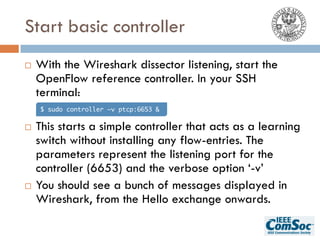Start basic controller
¨ With the Wireshark dissector listening, start the
OpenFlow reference controller. In your SSH
terminal:
¨ This starts a simple controller that acts as a learning
switch without installing any flow-entries. The
parameters represent the listening port for the
controller (6653) and the verbose option ‘-v’
¨ You should see a bunch of messages displayed in
Wireshark, from the Hello exchange onwards.
$ sudo controller –v ptcp:6653 &
 
