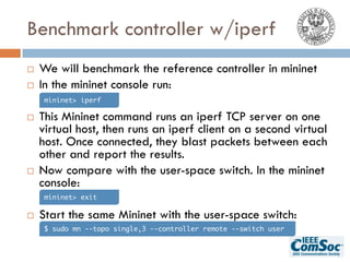 Benchmark controller w/iperf
¨ We will benchmark the reference controller in mininet
¨ In the mininet console run:
¨ This Mininet command runs an iperf TCP server on one
virtual host, then runs an iperf client on a second virtual
host. Once connected, they blast packets between each
other and report the results.
¨ Now compare with the user-space switch. In the mininet
console:
¨ Start the same Mininet with the user-space switch:
mininet> iperf
mininet> exit
$ sudo mn --topo single,3 --controller remote --switch user
 