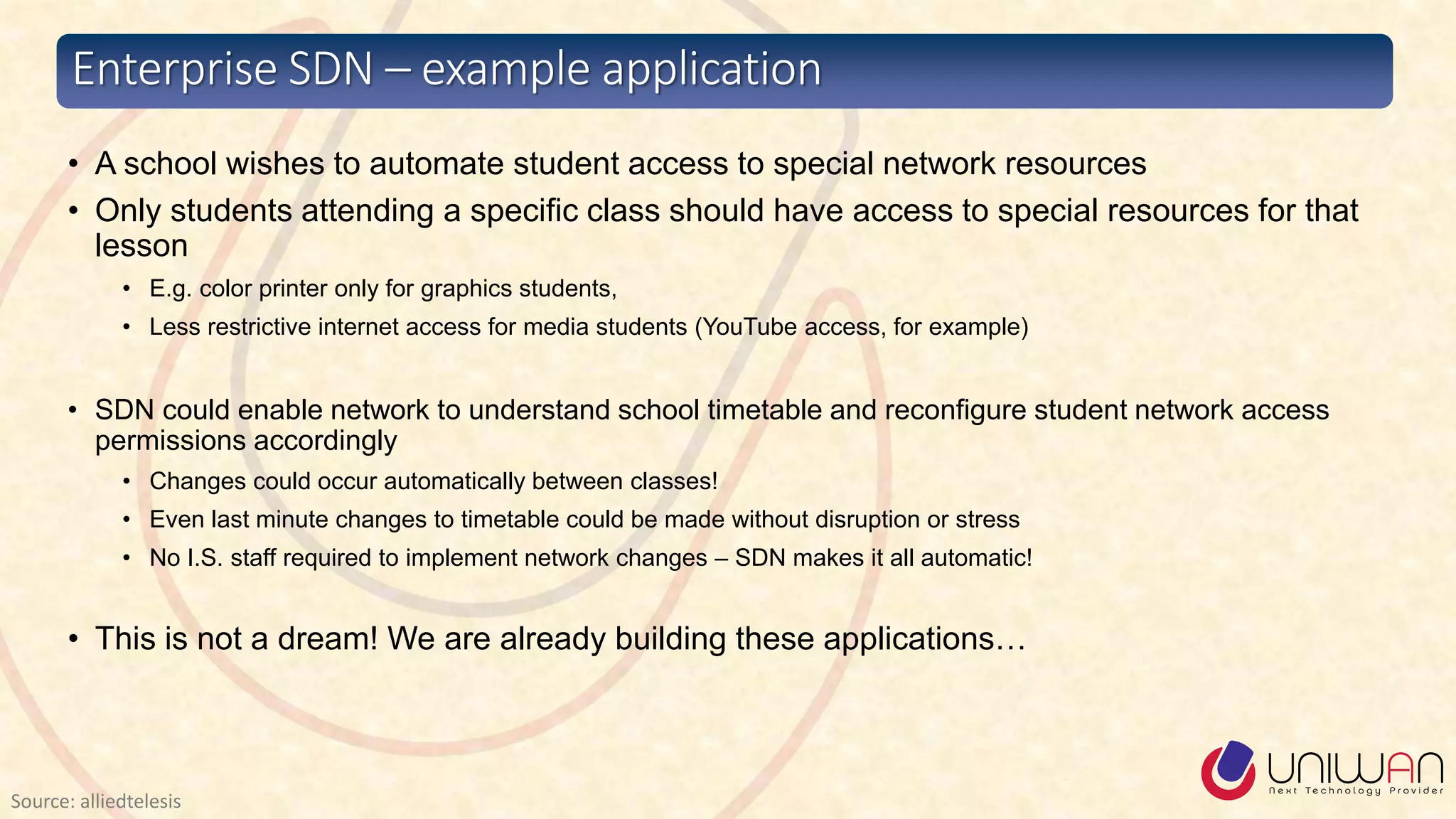 • A school wishes to automate student access to special network resources
• Only students attending a specific class should have access to special resources for that
lesson
• E.g. color printer only for graphics students,
• Less restrictive internet access for media students (YouTube access, for example)
• SDN could enable network to understand school timetable and reconfigure student network access
permissions accordingly
• Changes could occur automatically between classes!
• Even last minute changes to timetable could be made without disruption or stress
• No I.S. staff required to implement network changes – SDN makes it all automatic!
• This is not a dream! We are already building these applications…
Enterprise SDN – example application
Source: alliedtelesis
 
