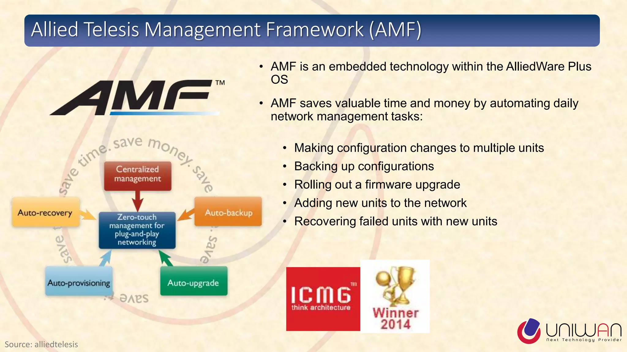 • AMF is an embedded technology within the AlliedWare Plus
OS
• AMF saves valuable time and money by automating daily
network management tasks:
• Making configuration changes to multiple units
• Backing up configurations
• Rolling out a firmware upgrade
• Adding new units to the network
• Recovering failed units with new units
Allied Telesis Management Framework (AMF)
Source: alliedtelesis
 