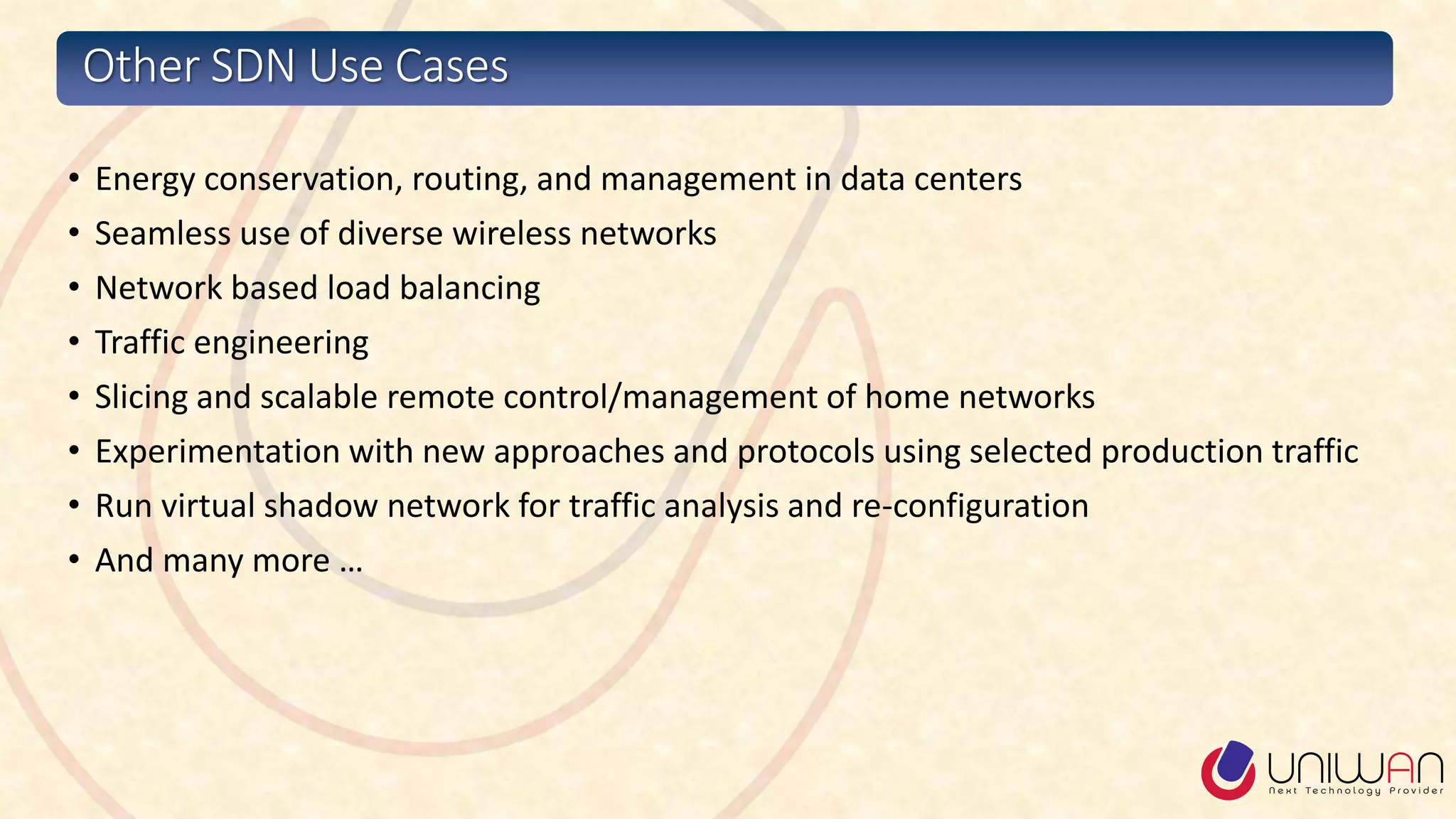 Other SDN Use Cases
• Energy conservation, routing, and management in data centers
• Seamless use of diverse wireless networks
• Network based load balancing
• Traffic engineering
• Slicing and scalable remote control/management of home networks
• Experimentation with new approaches and protocols using selected production traffic
• Run virtual shadow network for traffic analysis and re-configuration
• And many more …
 
