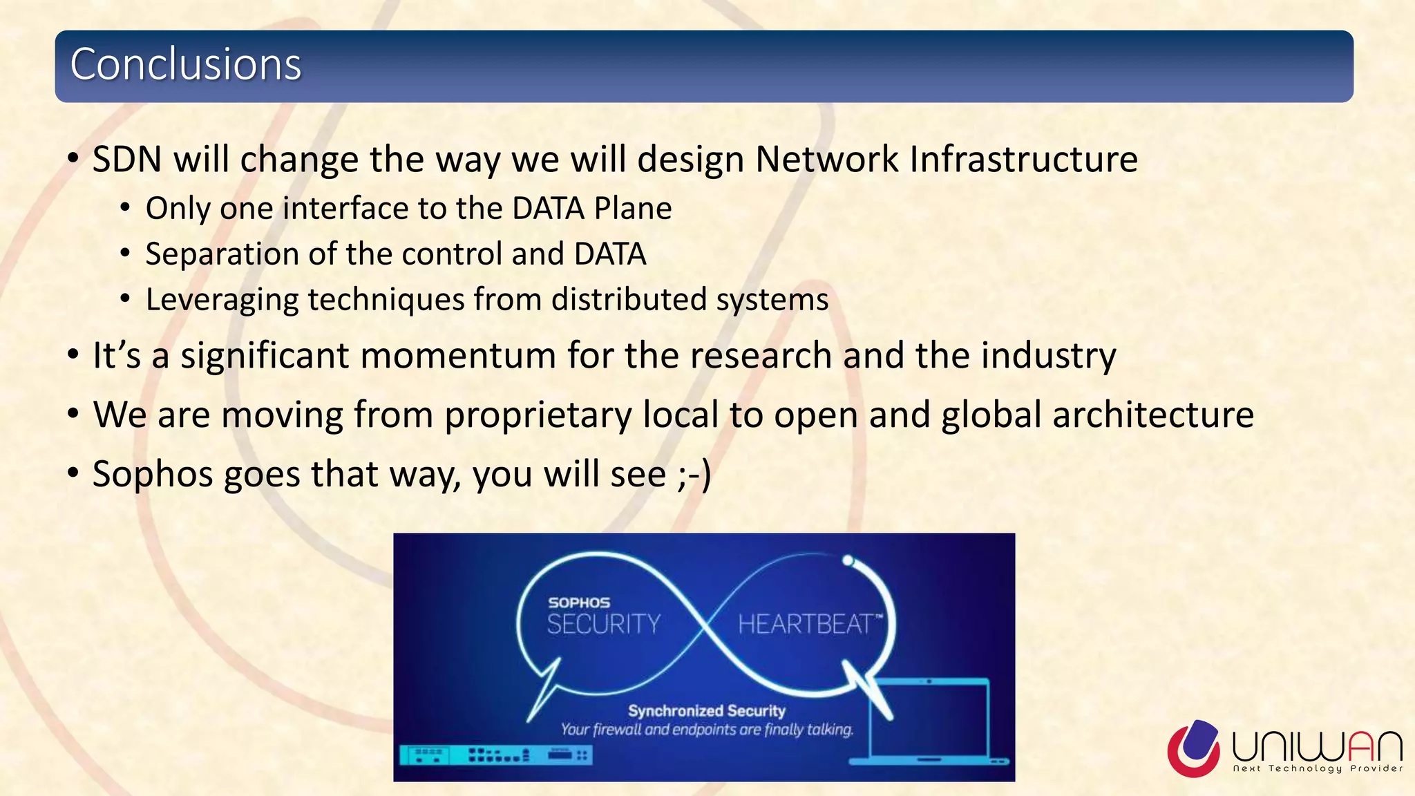 Conclusions
• SDN will change the way we will design Network Infrastructure
• Only one interface to the DATA Plane
• Separation of the control and DATA
• Leveraging techniques from distributed systems
• It’s a significant momentum for the research and the industry
• We are moving from proprietary local to open and global architecture
• Sophos goes that way, you will see ;-)
 