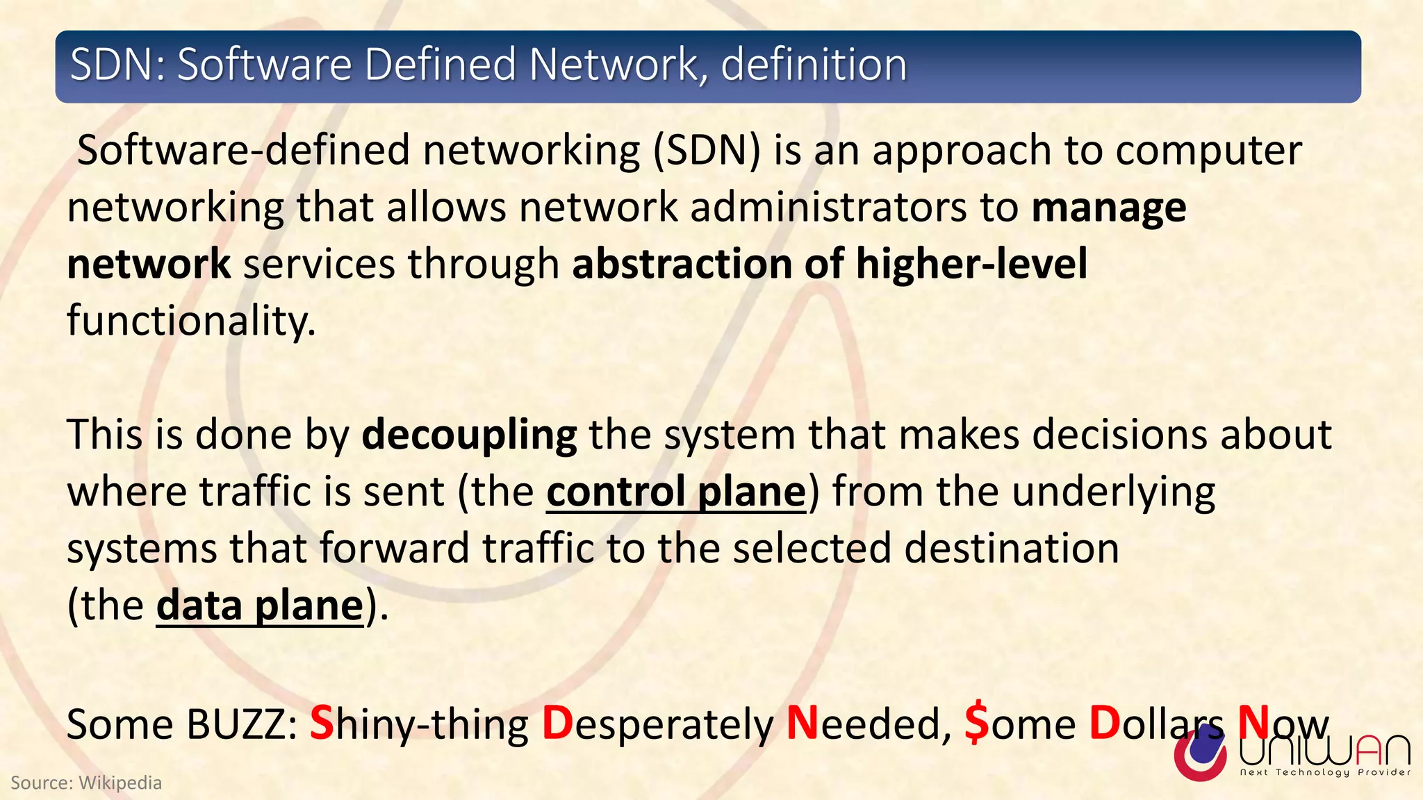 SDN: Software Defined Network, definition
Source: Wikipedia
Software-defined networking (SDN) is an approach to computer
networking that allows network administrators to manage
network services through abstraction of higher-level
functionality.
This is done by decoupling the system that makes decisions about
where traffic is sent (the control plane) from the underlying
systems that forward traffic to the selected destination
(the data plane).
Some BUZZ: Shiny-thing Desperately Needed, $ome Dollars Now
 